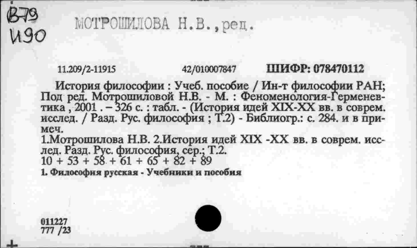 ﻿изо
ЙОТРСШША Н.В.,рец.
11.209/2-11915	42/010007847 ШИФР: 078470112
История философии : Учеб, пособие / Ин-т философии РАН; Под ред. Мотрошиловой Н.В. - М. : Феноменология-Герменев-тика , 2001. - 326 с.: табл. - (История идей Х1Х-ХХ вв. в соврем, исслед. / Разд. Рус. философия ; Т.2) - Библиогр.: с. 284. и в примем.
1.Мотрошилова Н.В. 2,История идей XIX -XX вв. в соврем, исслед. Разд. Рус. философия, сер.; Т.2.
10 + 53 + 58 + 61 + 65 + 82 + 89
1. Философия русская - Учебники и пособия
011227
777 /23